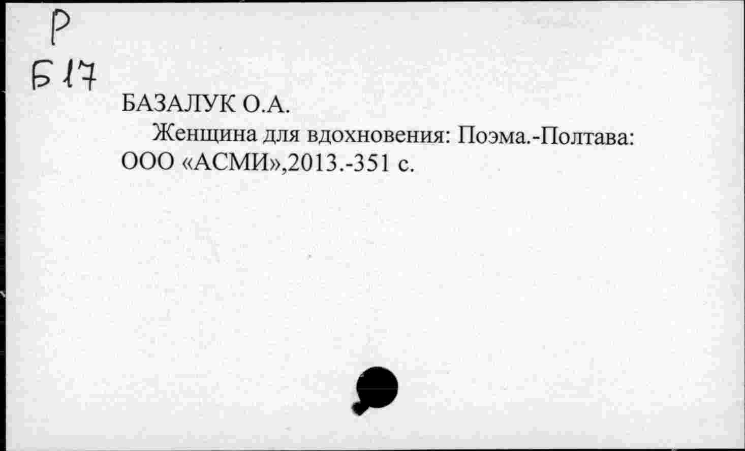 ﻿?
БАЗАЛУК О.А.
Женщина для вдохновения: Поэма.-Полтава: ООО «АСМИ»,2013.-351 с.